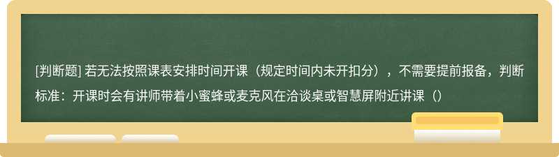 若无法按照课表安排时间开课（规定时间内未开扣分），不需要提前报备，判断标准：开课时会有讲师带着小蜜蜂或麦克风在洽谈桌或智慧屏附近讲课（）