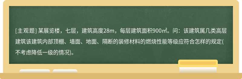 某展览楼，七层，建筑高度28m，每层建筑面积900㎡。问：该建筑属几类高层建筑该建筑内部顶棚、墙面、地面、隔断的装修材料的燃烧性能等级应符合怎样的规定(不考虑降低一级的情况)。