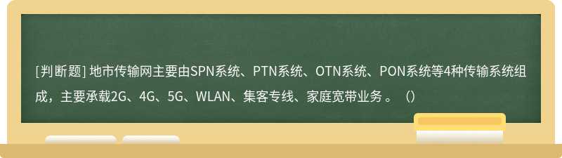 地市传输网主要由SPN系统、PTN系统、OTN系统、PON系统等4种传输系统组成，主要承载2G、4G、5G、WLAN、集客专线、家庭宽带业务 。（）