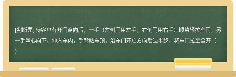 待客户有开门意向后，一手（左侧门用左手，右侧门用右手）顺势轻拉车门，另一手掌心向下，伸入车内，手背贴车顶，沿车门开启方向后退半步，将车门拉至全开（）