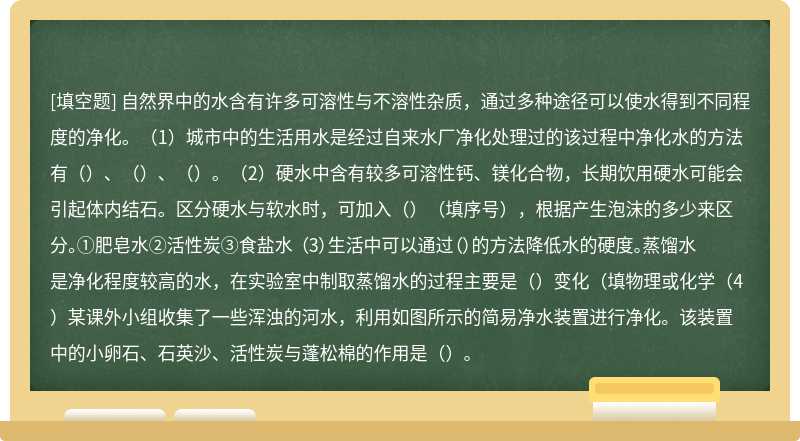 自然界中的水含有许多可溶性与不溶性杂质，通过多种途径可以使水得到不同程度的净化。（1）城市中的生活用水是经过自来水厂净化处理过的该过程中净化水的方法有（）、（）、（）。（2）硬水中含有较多可溶性钙、镁化合物，长期饮用硬水可能会引起体内结石。区分硬水与软水时，可加入（）（填序号），根据产生泡沫的多少来区分。①肥皂水②活性炭③食盐水 （3）生活中可以通过（）的方法降低水的硬度。蒸馏水是净化程度较高的水，在实验室中制取蒸馏水的过程主要是（）变化（填物理或化学（4）某课外小组收集了一些浑浊的河水，利用如图所示的简易净水装置进行净化。该装置中的小卵石、石英沙、活性炭与蓬松棉的作用是（）。