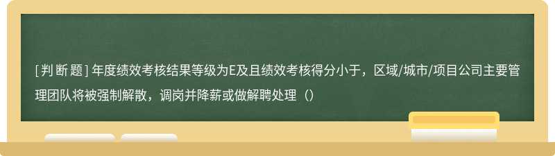 年度绩效考核结果等级为E及且绩效考核得分小于，区域/城市/项目公司主要管理团队将被强制解散，调岗并降薪或做解聘处理（）