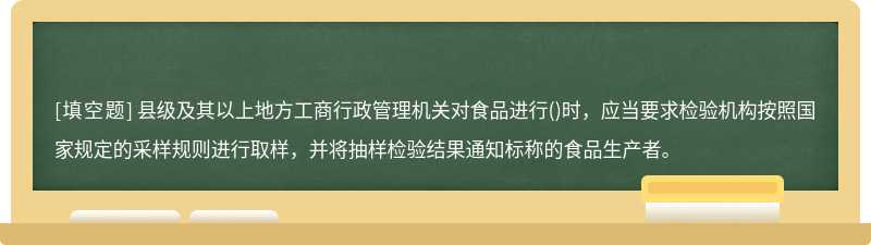 县级及其以上地方工商行政管理机关对食品进行()时，应当要求检验机构按照国家规定的采样规则进行取样，并将抽样检验结果通知标称的食品生产者。