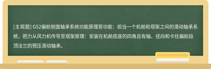 G52偏航侧面轴承系统功能原理答功能：担当一个机舱和塔架之间的滑动轴承系统，把力从风力机传导至塔架原理：安装在机舱底座的四角且有轴、径向和卡住偏航段顶法兰的预压滑动轴承。