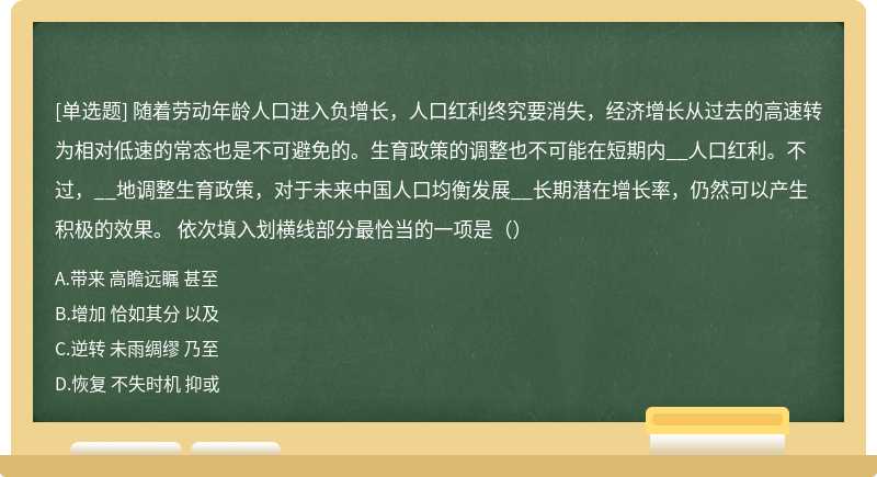 随着劳动年龄人口进入负增长，人口红利终究要消失，经济增长从过去的高速转为相对低速的常态也是不可避免的。生育政策的调整也不可能在短期内__人口红利。不过，__地调整生育政策，对于未来中国人口均衡发展__长期潜在增长率，仍然可以产生积极的效果。 依次填入划横线部分最恰当的一项是（）