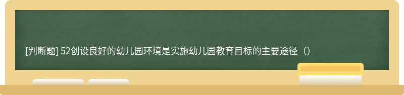 52创设良好的幼儿园环境是实施幼儿园教育目标的主要途径（）