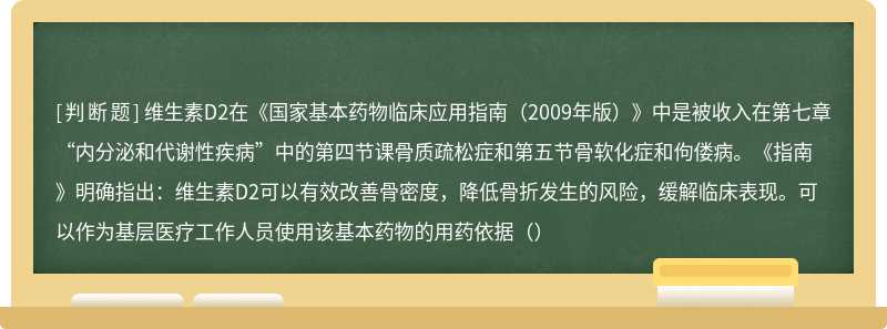 维生素D2在《国家基本药物临床应用指南（2009年版）》中是被收入在第七章“内分泌和代谢性疾病”中的第四节课骨质疏松症和第五节骨软化症和佝偻病。《指南》明确指出：维生素D2可以有效改善骨密度，降低骨折发生的风险，缓解临床表现。可以作为基层医疗工作人员使用该基本药物的用药依据（）