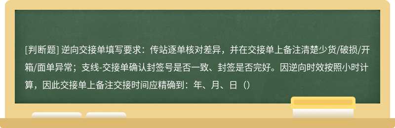 逆向交接单填写要求：传站逐单核对差异，并在交接单上备注清楚少货/破损/开箱/面单异常；支线-交接单确认封签号是否一致、封签是否完好。因逆向时效按照小时计算，因此交接单上备注交接时间应精确到：年、月、日（）