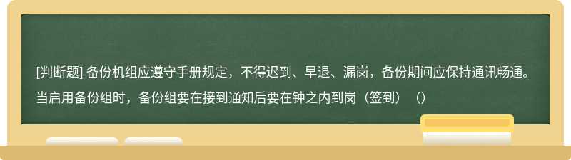 备份机组应遵守手册规定，不得迟到、早退、漏岗，备份期间应保持通讯畅通。当启用备份组时，备份组要在接到通知后要在钟之内到岗（签到）（）