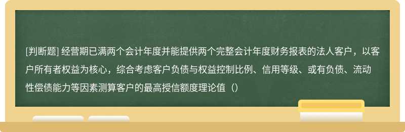 经营期已满两个会计年度并能提供两个完整会计年度财务报表的法人客户，以客户所有者权益为核心，综合考虑客户负债与权益控制比例、信用等级、或有负债、流动性偿债能力等因素测算客户的最高授信额度理论值（）