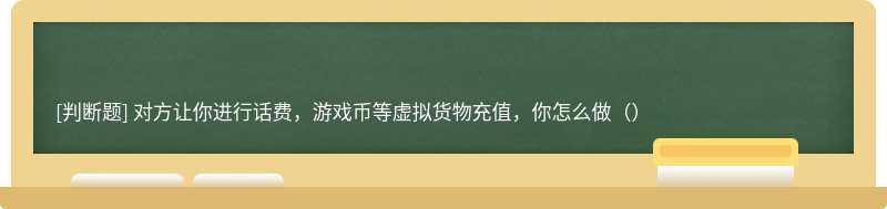 对方让你进行话费，游戏币等虚拟货物充值，你怎么做（）
