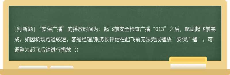 “安保广播”的播放时间为：起飞前安全检查广播“013”之后，航班起飞前完成，如因机场跑道较短，客舱经理/乘务长评估在起飞前无法完成播放“安保广播”，可调整为起飞后钟进行播放（）