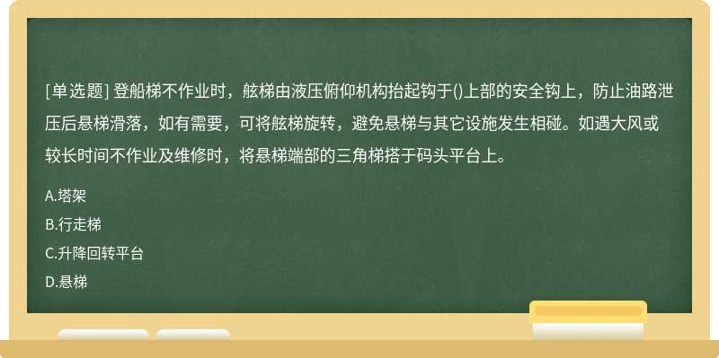 登船梯不作业时，舷梯由液压俯仰机构抬起钩于()上部的安全钩上，防止油路泄压后悬梯滑落，如有需要，可将舷梯旋转，避免悬梯与其它设施发生相碰。如遇大风或较长时间不作业及维修时，将悬梯端部的三角梯搭于码头平台上。