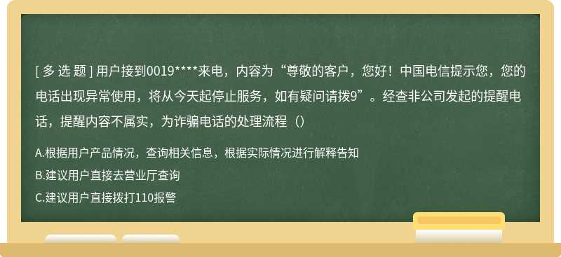 用户接到0019****来电，内容为“尊敬的客户，您好！中国电信提示您，您的电话出现异常使用，将从今天起停止服务，如有疑问请拨9”。经查非公司发起的提醒电话，提醒内容不属实，为诈骗电话的处理流程（）