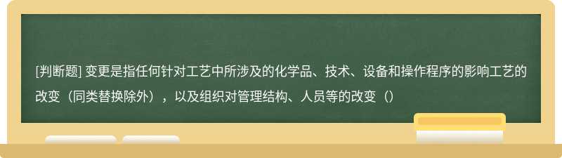 变更是指任何针对工艺中所涉及的化学品、技术、设备和操作程序的影响工艺的改变（同类替换除外），以及组织对管理结构、人员等的改变（）