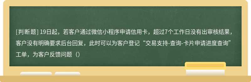 19日起，若客户通过微信小程序申请信用卡，超过7个工作日没有出审核结果，客户没有明确要求后台回复，此时可以为客户登记“交易支持-查询-卡片申请进度查询”工单，为客户反馈问题（）