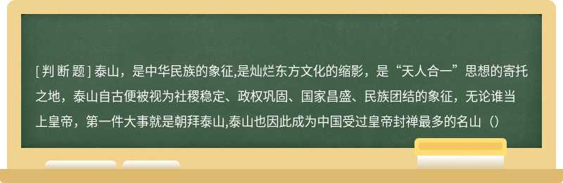 泰山，是中华民族的象征,是灿烂东方文化的缩影，是“天人合一”思想的寄托之地，泰山自古便被视为社稷稳定、政权巩固、国家昌盛、民族团结的象征，无论谁当上皇帝，第一件大事就是朝拜泰山,泰山也因此成为中国受过皇帝封禅最多的名山（）