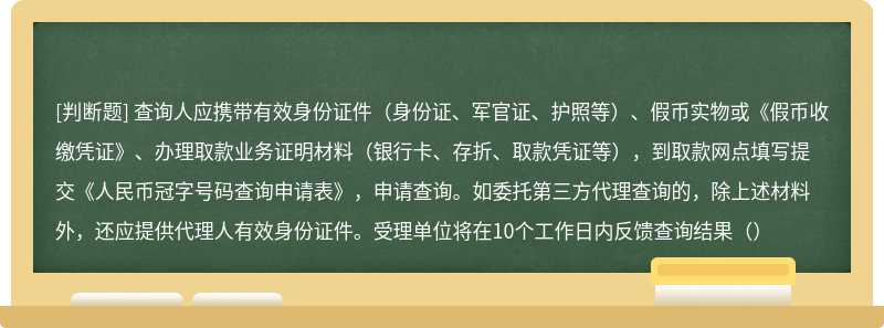 查询人应携带有效身份证件（身份证、军官证、护照等）、假币实物或《假币收缴凭证》、办理取款业务证明材料（银行卡、存折、取款凭证等），到取款网点填写提交《人民币冠字号码查询申请表》，申请查询。如委托第三方代理查询的，除上述材料外，还应提供代理人有效身份证件。受理单位将在10个工作日内反馈查询结果（）