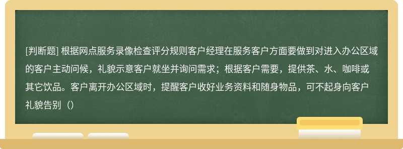 根据网点服务录像检查评分规则客户经理在服务客户方面要做到对进入办公区域的客户主动问候，礼貌示意客户就坐并询问需求；根据客户需要，提供茶、水、咖啡或其它饮品。客户离开办公区域时，提醒客户收好业务资料和随身物品，可不起身向客户礼貌告别（）