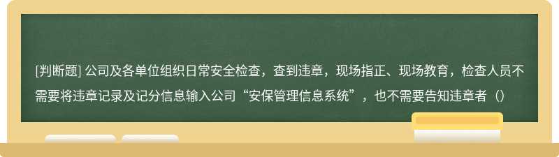 公司及各单位组织日常安全检查，查到违章，现场指正、现场教育，检查人员不需要将违章记录及记分信息输入公司“安保管理信息系统”，也不需要告知违章者（）