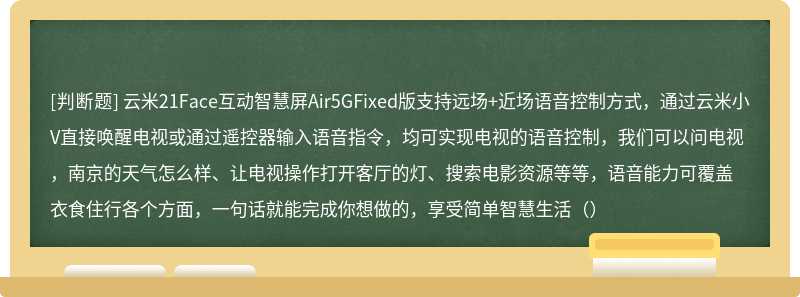 云米21Face互动智慧屏Air5GFixed版支持远场+近场语音控制方式，通过云米小V直接唤醒电视或通过遥控器输入语音指令，均可实现电视的语音控制，我们可以问电视，南京的天气怎么样、让电视操作打开客厅的灯、搜索电影资源等等，语音能力可覆盖衣食住行各个方面，一句话就能完成你想做的，享受简单智慧生活（）