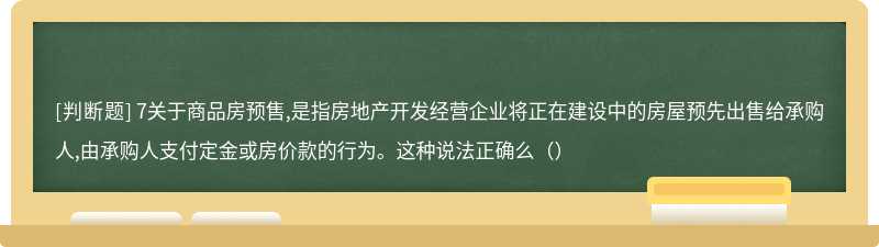 7关于商品房预售,是指房地产开发经营企业将正在建设中的房屋预先出售给承购人,由承购人支付定金或房价款的行为。这种说法正确么（）