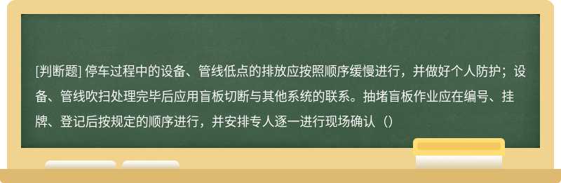 停车过程中的设备、管线低点的排放应按照顺序缓慢进行，并做好个人防护；设备、管线吹扫处理完毕后应用盲板切断与其他系统的联系。抽堵盲板作业应在编号、挂牌、登记后按规定的顺序进行，并安排专人逐一进行现场确认（）