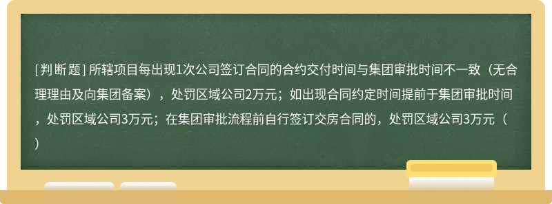 所辖项目每出现1次公司签订合同的合约交付时间与集团审批时间不一致（无合理理由及向集团备案），处罚区域公司2万元；如出现合同约定时间提前于集团审批时间，处罚区域公司3万元；在集团审批流程前自行签订交房合同的，处罚区域公司3万元（）