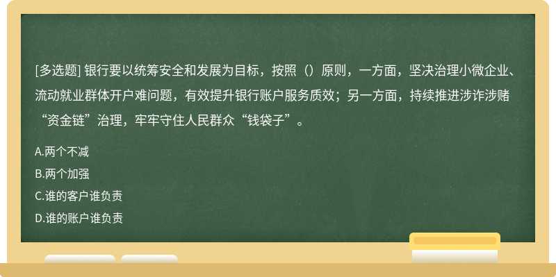 银行要以统筹安全和发展为目标，按照（）原则，一方面，坚决治理小微企业、流动就业群体开户难问题，有效提升银行账户服务质效；另一方面，持续推进涉诈涉赌“资金链”治理，牢牢守住人民群众“钱袋子”。