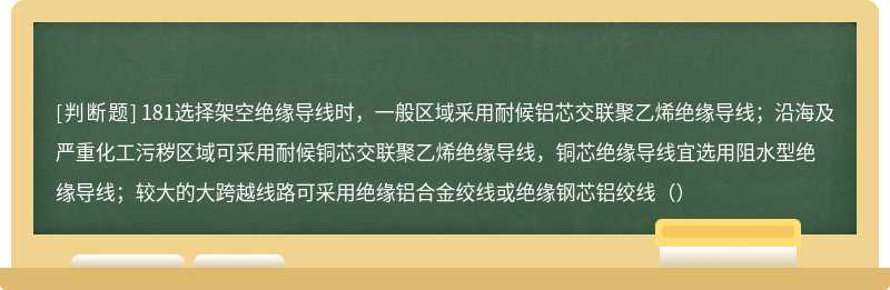 181选择架空绝缘导线时，一般区域采用耐候铝芯交联聚乙烯绝缘导线；沿海及严重化工污秽区域可采用耐候铜芯交联聚乙烯绝缘导线，铜芯绝缘导线宜选用阻水型绝缘导线；较大的大跨越线路可采用绝缘铝合金绞线或绝缘钢芯铝绞线（）