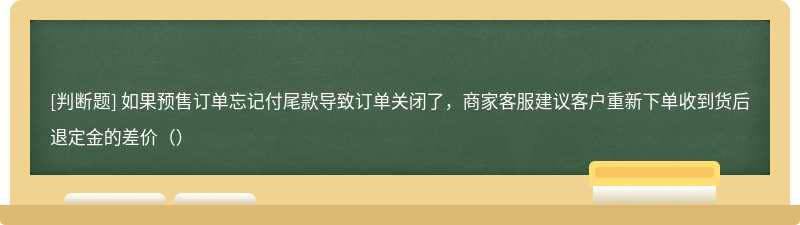 如果预售订单忘记付尾款导致订单关闭了，商家客服建议客户重新下单收到货后退定金的差价（）