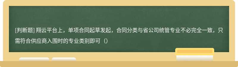 翔云平台上，单项合同起草发起，合同分类与省公司统管专业不必完全一致，只需符合供应商入围时的专业类别即可（）