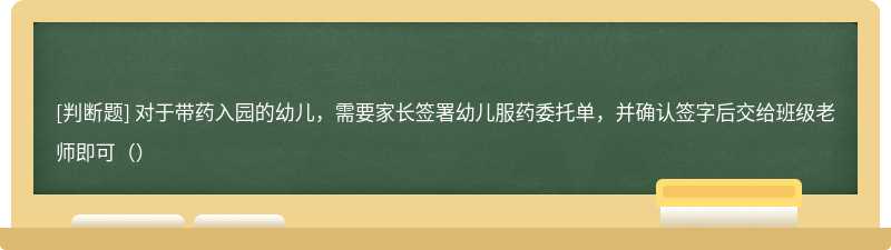 对于带药入园的幼儿，需要家长签署幼儿服药委托单，并确认签字后交给班级老师即可（）