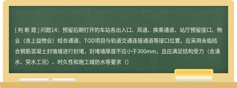 问题14：预留后期打开的车站各出入口、风道、换乘通道、站厅预留接口、物业（含上益物业）结合通道、TOD项目与轨道交通连接通道等接口位置，应采用永临结合钢筋混凝土封墙墙进行封堵，封堵墙厚度不应小于300mm，且应满足结构受力（含涌水、突水工况）、时久性和施工缝防水等要求（）