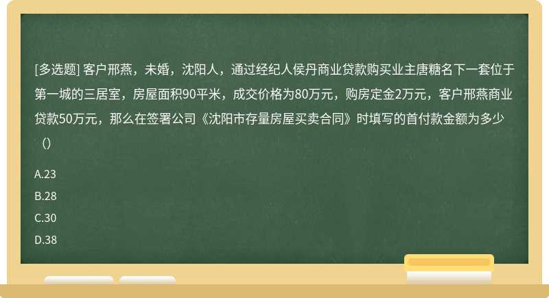 客户邢燕，未婚，沈阳人，通过经纪人侯丹商业贷款购买业主唐糖名下一套位于第一城的三居室，房屋面积90平米，成交价格为80万元，购房定金2万元，客户邢燕商业贷款50万元，那么在签署公司《沈阳市存量房屋买卖合同》时填写的首付款金额为多少（）