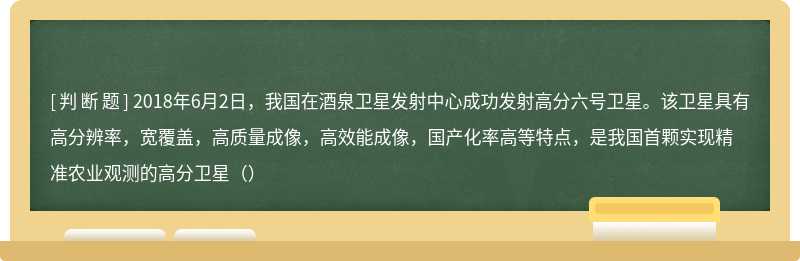 2018年6月2日，我国在酒泉卫星发射中心成功发射高分六号卫星。该卫星具有高分辨率，宽覆盖，高质量成像，高效能成像，国产化率高等特点，是我国首颗实现精准农业观测的高分卫星（）