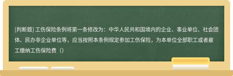 工伤保险条例将第一条修改为：中华人民共和国境内的企业、事业单位、社会团体、民办非企业单位等，应当按照本条例规定参加工伤保险，为本单位全部职工或者雇工缴纳工伤保险费（）