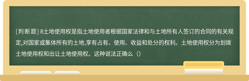 8土地使用权是指土地使用者根据国家法律和与土地所有人签订的合同的有关规定,对国家或集体所有的土地,享有占有、使用、收益和处分的权利。土地使用权分为划拨土地使用权和出让土地使用权。这种说法正确么（）