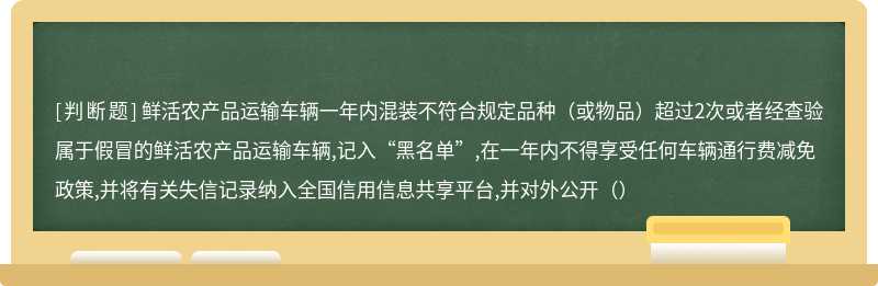 鲜活农产品运输车辆一年内混装不符合规定品种（或物品）超过2次或者经查验属于假冒的鲜活农产品运输车辆,记入“黑名单”,在一年内不得享受任何车辆通行费减免政策,并将有关失信记录纳入全国信用信息共享平台,并对外公开（）