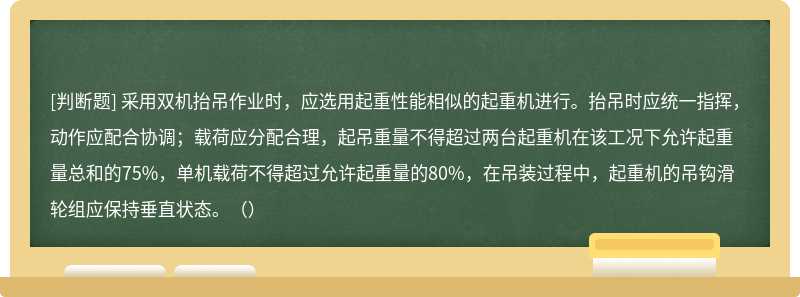 采用双机抬吊作业时，应选用起重性能相似的起重机进行。抬吊时应统一指挥，动作应配合协调；载荷应分配合理，起吊重量不得超过两台起重机在该工况下允许起重量总和的75%，单机载荷不得超过允许起重量的80%，在吊装过程中，起重机的吊钩滑轮组应保持垂直状态。（）