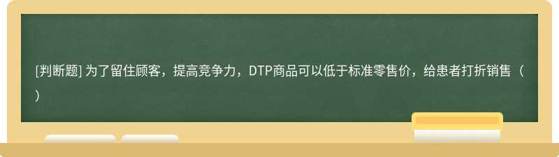 为了留住顾客，提高竞争力，DTP商品可以低于标准零售价，给患者打折销售（）