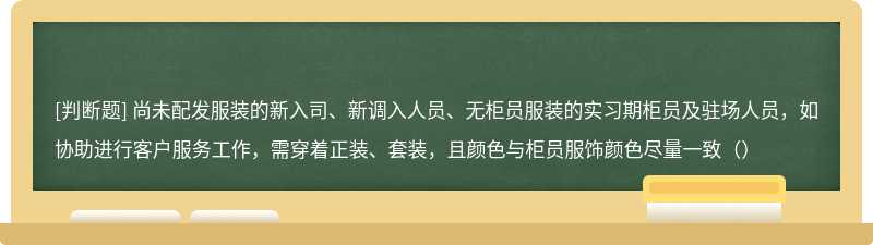 尚未配发服装的新入司、新调入人员、无柜员服装的实习期柜员及驻场人员，如协助进行客户服务工作，需穿着正装、套装，且颜色与柜员服饰颜色尽量一致（）