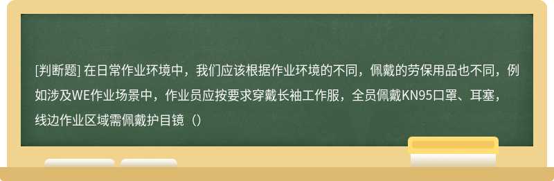 在日常作业环境中，我们应该根据作业环境的不同，佩戴的劳保用品也不同，例如涉及WE作业场景中，作业员应按要求穿戴长袖工作服，全员佩戴KN95口罩、耳塞，线边作业区域需佩戴护目镜（）