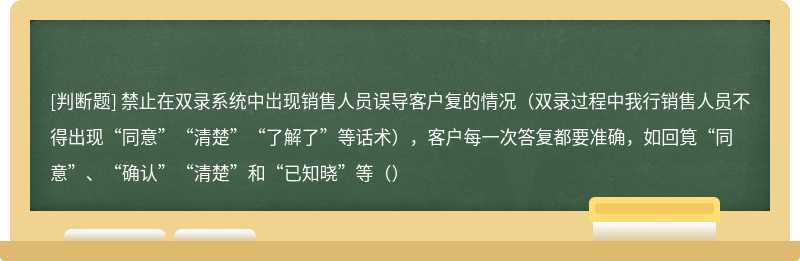 禁止在双录系统中岀现销售人员误导客户复的情况（双录过程中我行销售人员不得出现“同意”“清楚”“了解了”等话术），客户每一次答复都要准确，如回筧“同意”、“确认”“清楚”和“已知晓”等（）