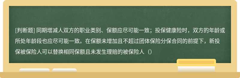 同期增减人双方的职业类别、保额应尽可能一致；投保健康险时，双方的年龄或所处年龄段也应尽可能一致。在保额未增加且不超过团体保险分保合同的前提下，新投保被保险人可以替换相同保额且未发生理赔的被保险人（）