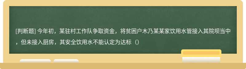 今年初，某驻村工作队争取资金，将贫困户木乃某某家饮用水管接入其院坝当中，但未接入厨房，其安全饮用水不能认定为达标（）