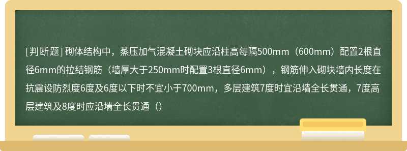 砌体结构中，蒸压加气混凝土砌块应沿柱高每隔500mm（600mm）配置2根直径6mm的拉结钢筋（墙厚大于250mm时配置3根直径6mm），钢筋伸入砌块墙内长度在抗震设防烈度6度及6度以下时不宜小于700mm，多层建筑7度时宜沿墙全长贯通，7度高层建筑及8度时应沿墙全长贯通（）