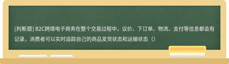 B2C跨境电⼦商务在整个交易过程中，议价、下订单、物流、⽀付等信息都会有记录，消费者可以实时追踪⾃⼰的商品发货状态和运输状态（）