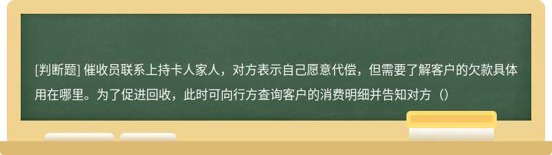 催收员联系上持卡人家人，对方表示自己愿意代偿，但需要了解客户的欠款具体用在哪里。为了促进回收，此时可向行方查询客户的消费明细并告知对方（）