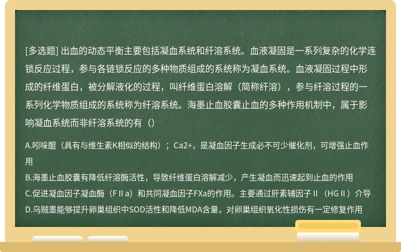 出血的动态平衡主要包括凝血系统和纤溶系统。血液凝固是一系列复杂的化学连锁反应过程，参与各链锁反应的多种物质组成的系统称为凝血系统。血液凝固过程中形成的纤维蛋白，被分解液化的过程，叫纤维蛋白溶解（简称纤溶），参与纤溶过程的一系列化学物质组成的系统称为纤溶系统。海墨止血胶囊止血的多种作用机制中，属于影响凝血系统而非纤溶系统的有（）